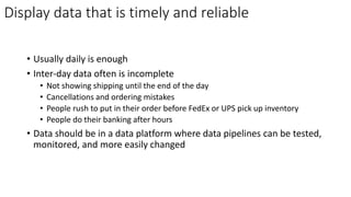 Display data that is timely and reliable
• Usually daily is enough
• Inter-day data often is incomplete
• Not showing shipping until the end of the day
• Cancellations and ordering mistakes
• People rush to put in their order before FedEx or UPS pick up inventory
• People do their banking after hours
• Data should be in a data platform where data pipelines can be tested,
monitored, and more easily changed
 