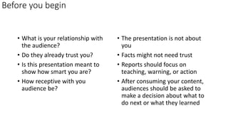 Before you begin
• What is your relationship with
the audience?
• Do they already trust you?
• Is this presentation meant to
show how smart you are?
• How receptive with you
audience be?
• The presentation is not about
you
• Facts might not need trust
• Reports should focus on
teaching, warning, or action
• After consuming your content,
audiences should be asked to
make a decision about what to
do next or what they learned
 