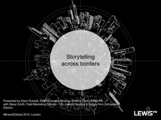 Storytelling
across borders
Presented by Dean Russell, EMEA Creative Strategy Director from LEWIS PR
with Steve Smith, Field Marketing Director - UK, Ireland, Nordics & Baltics from Schneider
Electric
#Brand2Global 2014, London
 