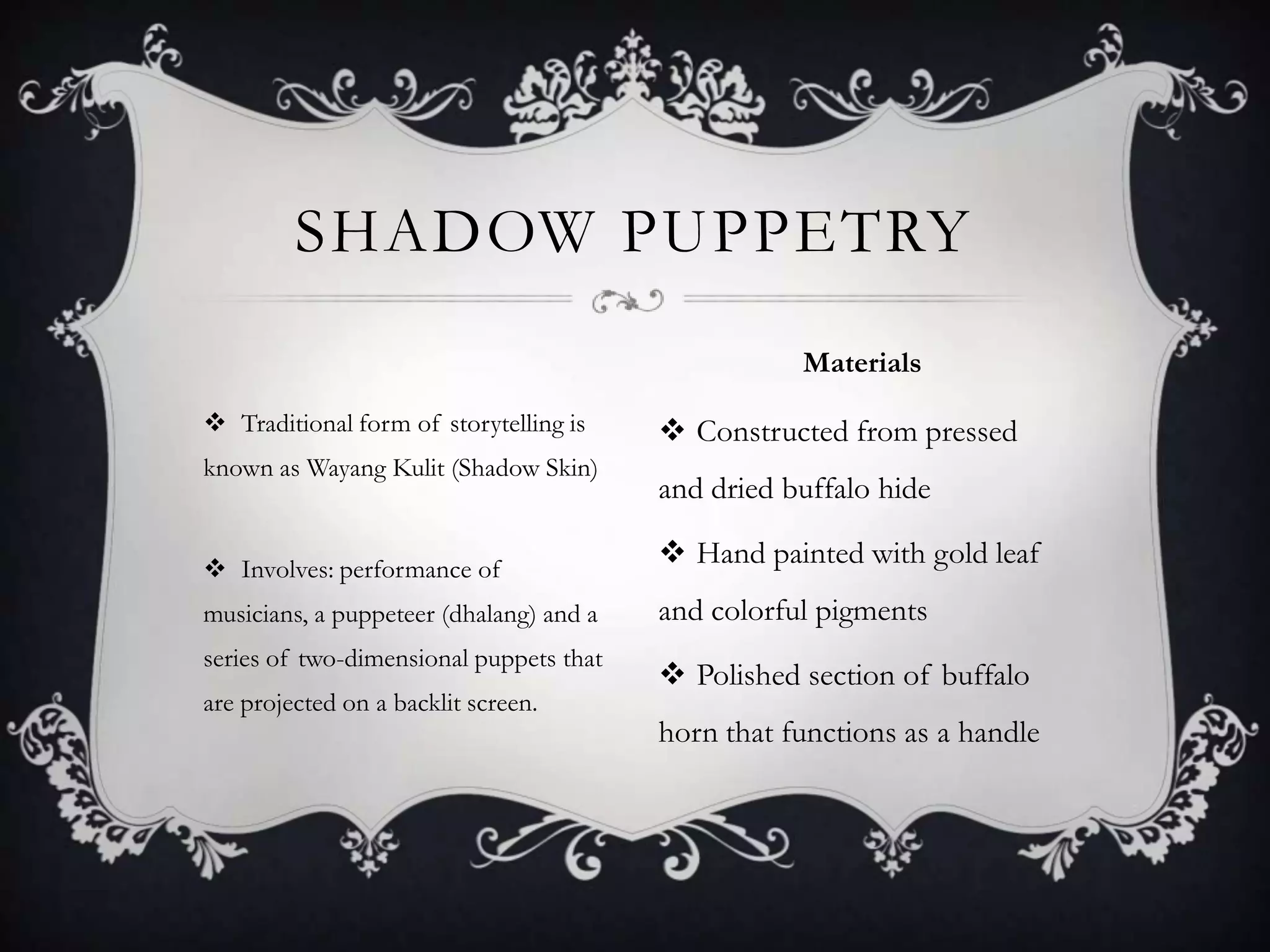 SHADOW PUPPETRY
Materials
 Traditional form of storytelling is
known as Wayang Kulit (Shadow Skin)

 Constructed from pressed
and dried buffalo hide

 Involves: performance of

 Hand painted with gold leaf

musicians, a puppeteer (dhalang) and a

and colorful pigments

series of two-dimensional puppets that

 Polished section of buffalo

are projected on a backlit screen.

horn that functions as a handle

 