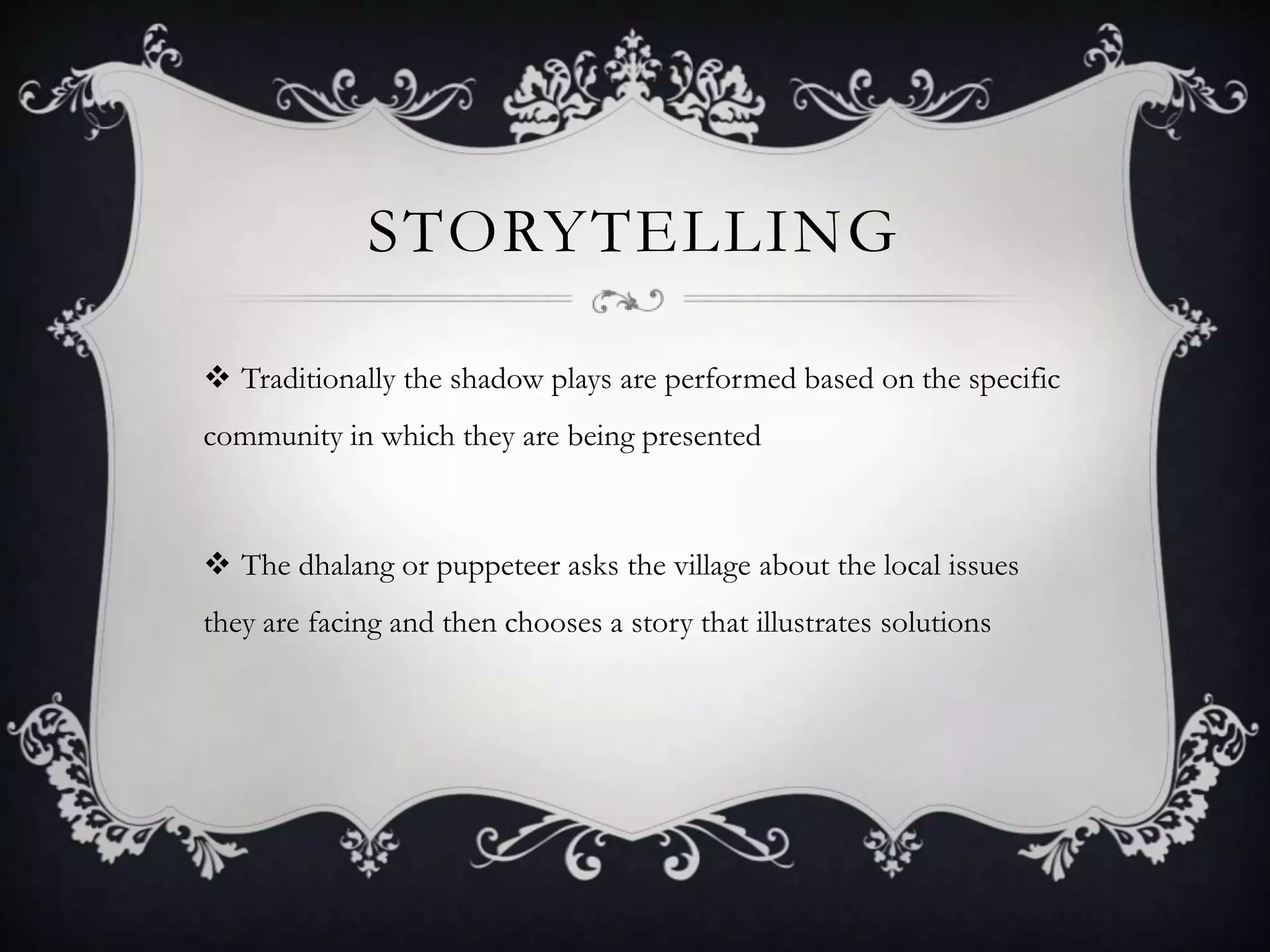 STORYTELLING
 Traditionally the shadow plays are performed based on the specific
community in which they are being presented

 The dhalang or puppeteer asks the village about the local issues
they are facing and then chooses a story that illustrates solutions

 