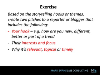 Exercise
Based on the storytelling hooks or themes,
create two pitches to a reporter or blogger that
includes the following:
- Your hook – e.g. how are you new, different,
better or part of a trend
- Their interests and focus
- Why it’s relevant, topical or timely
 