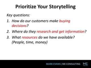 Prioritize Your Storytelling
Key questions:
1. How do our customers make buying
decisions?
2. Where do they research and get information?
3. What resources do we have available?
(People, time, money)
 
