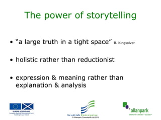 The power of storytelling

• “a large truth in a tight space”                     B. Kingsolver




• holistic rather than reductionist

• expression & meaning rather than
  explanation & analysis



                    © Allanpark Consultants Ltd 2010
 