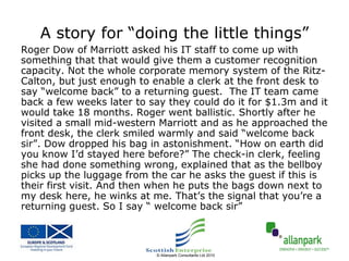 A story for “doing the little things”
Roger Dow of Marriott asked his IT staff to come up with
something that that would give them a customer recognition
capacity. Not the whole corporate memory system of the Ritz-
Calton, but just enough to enable a clerk at the front desk to
say “welcome back” to a returning guest. The IT team came
back a few weeks later to say they could do it for $1.3m and it
would take 18 months. Roger went ballistic. Shortly after he
visited a small mid-western Marriott and as he approached the
front desk, the clerk smiled warmly and said “welcome back
sir”. Dow dropped his bag in astonishment. “How on earth did
you know I’d stayed here before?” The check-in clerk, feeling
she had done something wrong, explained that as the bellboy
picks up the luggage from the car he asks the guest if this is
their first visit. And then when he puts the bags down next to
my desk here, he winks at me. That’s the signal that you’re a
returning guest. So I say “ welcome back sir”



                           © Allanpark Consultants Ltd 2010
 