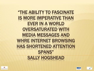 “THE ABILITY TO FASCINATE
IS MORE IMPERATIVE THAN
    EVER IN A WORLD
  OVERSATURATED WITH
  MEDIA MESSAGES AND
WHRE INTERNET BROWSING
HAS SHORTENED ATTENTION
         SPANS”
    SALLY HOGSHEAD
 
