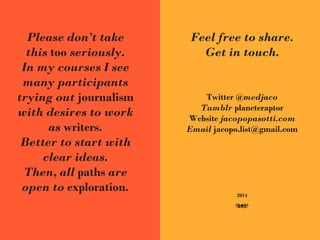 Please don’t take
this too seriously.
In my courses I see
many participants
trying out journalism
with desires to work
as writers.
Better to start with
clear ideas.
Then, all paths are
open to exploration.
Feel free to share.
Get in touch.
Twitter @medjaco
Tumblr planeteraptor
Website jacopopasotti.com
Email jacopo.list@gmail.com
2014
G
 