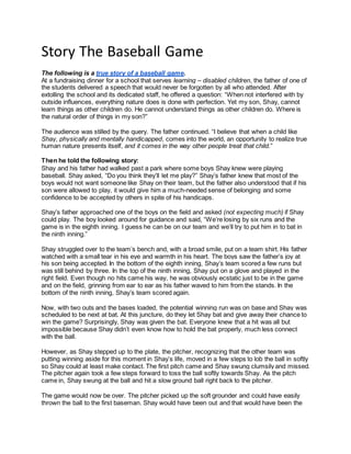 Story The Baseball Game
The following is a true story of a baseball game.
At a fundraising dinner for a school that serves learning – disabled children, the father of one of
the students delivered a speech that would never be forgotten by all who attended. After
extolling the school and its dedicated staff, he offered a question: “When not interfered with by
outside influences, everything nature does is done with perfection. Yet my son, Shay, cannot
learn things as other children do. He cannot understand things as other children do. Where is
the natural order of things in my son?”
The audience was stilled by the query. The father continued. “I believe that when a child like
Shay, physically and mentally handicapped, comes into the world, an opportunity to realize true
human nature presents itself, and it comes in the way other people treat that child.”
Then he told the following story:
Shay and his father had walked past a park where some boys Shay knew were playing
baseball. Shay asked, “Do you think they’ll let me play?” Shay’s father knew that most of the
boys would not want someone like Shay on their team, but the father also understood that if his
son were allowed to play, it would give him a much-needed sense of belonging and some
confidence to be accepted by others in spite of his handicaps.
Shay’s father approached one of the boys on the field and asked (not expecting much) if Shay
could play. The boy looked around for guidance and said, “We’re losing by six runs and the
game is in the eighth inning. I guess he can be on our team and we’ll try to put him in to bat in
the ninth inning.”
Shay struggled over to the team’s bench and, with a broad smile, put on a team shirt. His father
watched with a small tear in his eye and warmth in his heart. The boys saw the father’s joy at
his son being accepted. In the bottom of the eighth inning, Shay’s team scored a few runs but
was still behind by three. In the top of the ninth inning, Shay put on a glove and played in the
right field. Even though no hits came his way, he was obviously ecstatic just to be in the game
and on the field, grinning from ear to ear as his father waved to him from the stands. In the
bottom of the ninth inning, Shay’s team scored again.
Now, with two outs and the bases loaded, the potential winning run was on base and Shay was
scheduled to be next at bat. At this juncture, do they let Shay bat and give away their chance to
win the game? Surprisingly, Shay was given the bat. Everyone knew that a hit was all but
impossible because Shay didn’t even know how to hold the bat properly, much less connect
with the ball.
However, as Shay stepped up to the plate, the pitcher, recognizing that the other team was
putting winning aside for this moment in Shay’s life, moved in a few steps to lob the ball in softly
so Shay could at least make contact. The first pitch came and Shay swung clumsily and missed.
The pitcher again took a few steps forward to toss the ball softly towards Shay. As the pitch
came in, Shay swung at the ball and hit a slow ground ball right back to the pitcher.
The game would now be over. The pitcher picked up the soft grounder and could have easily
thrown the ball to the first baseman. Shay would have been out and that would have been the
 
