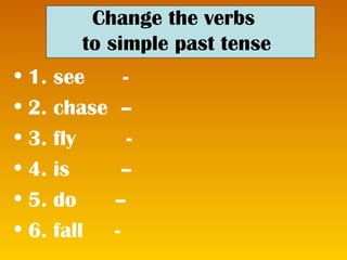 Change the verbs to simple past tense 1. see - 2. chase – 3. fly - 4. is – 5. do – 6. fall -