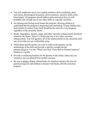• You will emphasize one or two reading readiness skill (vocabulary, print
  motivation, phonological awareness, print awareness, narrative skills, letter
  knowledge). All programs should address print motivation but you will
  probably only include one or two other skills in a specific storytime.
• An opening and closing ritual frames the program, allowing children to
  understand that the program is beginning and concluding. Young children also
  find comfort in routine.Your ritual should be the same for every program,
  regardless of the storytime theme.
•   Books, fingerplays, rhymes, songs, and other storytime enhancements should be
    related to the theme. Select 2-3 books and one or two other storytime
    enhancements. You will not have all of the enhancements in any storytime; pick
    one or two that you are comfortable using.
• Think about specific points you want to make to the parents; use the
  terminology of the skill and provide a specific example for the
  parents/caregiver. Use the “What Can I Say” From Skill to Parent/Caregiver”
  handout as a guide.
• Provide a reinforcing handout for the parents to take home, either one you
  created or one you printed from another resource.
•   Be sure to always display related books for checkout and provide time for
    parents/caregivers and children to interact with books after the storytime
    program.
 