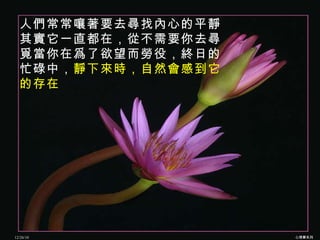 人們常常嚷著要去尋找內心的平靜 其實它一直都在，從不需要你去尋覓當你在爲了欲望而勞役，終日的忙碌中， 靜下來時，自然會感到它的存在   12/26/10 心理學系列 