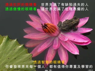 透過批評的眼睛看， 世界充滿了有缺陷過失的人 透過傲慢的眼睛看， 這世界充滿了低賤愚癡的人 透過智慧的眼睛看 你會發現原來每一個人，都有值得你尊重及學習的地方   12/26/10 心理學系列 