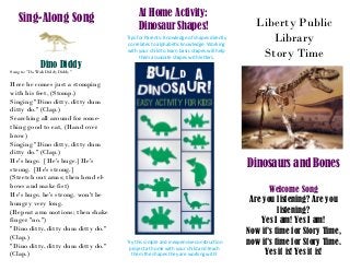 Liberty Public
Library
Story Time
Dinosaurs and Bones
Welcome Song
Are you listening? Are you
listening?
Yes I am! Yes I am!
Now it’s time for Story Time,
now it’s time for Story Time.
Yes it is! Yes it is!
At Home Activity:
Dinosaur Shapes!
Tips for Parents: Knowledge of shapes directly
correlates to alphabetic knowledge. Working
with your child to learn basic shapes will help
them associate shapes with letters.
Try this simple and inexpensive construction
project at home with your child and teach
them the shapes they are working with!
Sing-Along Song
Dino Diddy
Sung to: "Do Wah Diddy Diddy"
Here he comes just a stomping
with his feet, (Stomp.)
Singing "Dino ditty, ditty dum
ditty do." (Clap.)
Searching all around for some-
thing good to eat, (Hand over
brow)
Singing "Dino ditty, ditty dum
ditty do." (Clap.)
He's huge. [He's huge.] He's
strong. [He's strong.]
(Stretch out arms; then bend el-
bows and make fist)
He's huge, he's strong, won't be
hungry very long.
(Repeat arm motions; then shake
finger "no.")
"Dino ditty, ditty dum ditty do."
(Clap.)
"Dino ditty, ditty dum ditty do."
(Clap.)
 