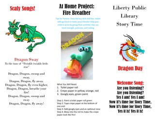Liberty Public
Library
Story Time
At Home Project:
Fire Breather
Tips for Parents: Early literacy skills and fine motor
skills go hand-in-hand, quite literally! Help your
child to write by giving them activities that use
hand strength, precision, and cutting.
Dragon Day
Welcome Song:
Are you listening?
Are you listening?
Yes I am! Yes I am!
Now it’s time for Story Time,
Now it’s time for Story Time,
Yes it is! Yes it is!
What You Will Need:
1. Toilet paper roll
2. Crepe paper in yellow, orange, red
3. Googly eyes, green paint
Step 1: Paint a toilet paper roll green
Step 2: Tape crepe paper at the bottom of
one end
Step 3: Add googly eyes and an optional nose
Step 4: Blow into the roll to make the crepe
paper look like fire!
Scaly Songs!
Dragon Sway
To the tune of “Twinkle twinkle little
star”
Dragon, Dragon, swoop and
sway,
Dragon, Dragon, fly away.
Dragon, Dragon, fly even higher,
Dragon, Dragon, breathe your
fire!
Dragon, Dragon, swoop and
sway
Dragon, Dragon, fly away!
 