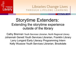 Storytime Extenders:  Extending the storytime experience outside of the library Cathy Brennan  Youth Services Librarian, North Regional Library Johannah Genett Youth Services Librarian, Franklin Library Larry Longard Early Literacy Programming Intern Kelly Wussow Youth Services Librarian, Brookdale 