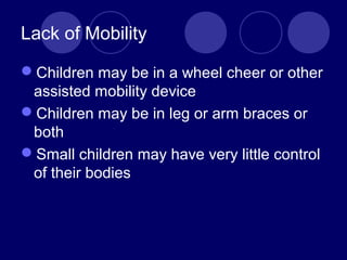 Lack of Mobility
Children may be in a wheel cheer or other
assisted mobility device
Children may be in leg or arm braces or
both
Small children may have very little control
of their bodies
 
