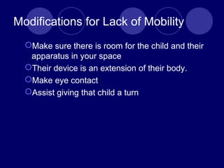 Modifications for Lack of Mobility
Make sure there is room for the child and their
apparatus in your space
Their device is an extension of their body.
Make eye contact
Assist giving that child a turn
 