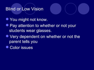 Blind or Low Vision
You might not know.
Pay attention to whether or not your
students wear glasses.
Very dependent on whether or not the
parent tells you
Color issues
 