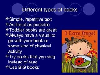 Different types of books
Simple, repetitive text
As literal as possible
Toddler books are great
Always have a visual to
go with your book or
some kind of physical
activity
Try books that you sing
instead of read
Use BIG books
 