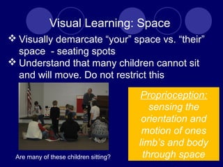 Visual Learning: Space
 Visually demarcate “your” space vs. “their”
space - seating spots
 Understand that many children cannot sit
and will move. Do not restrict this
Proprioception:
sensing the
orientation and
motion of ones
limb’s and body
through spaceAre many of these children sitting?
 
