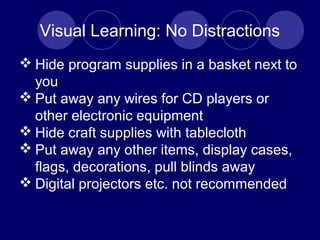 Visual Learning: No Distractions
 Hide program supplies in a basket next to
you
 Put away any wires for CD players or
other electronic equipment
 Hide craft supplies with tablecloth
 Put away any other items, display cases,
flags, decorations, pull blinds away
 Digital projectors etc. not recommended
 