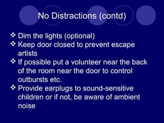 No Distractions (contd)
 Dim the lights (optional)
 Keep door closed to prevent escape
artists
 If possible put a volunteer near the back
of the room near the door to control
outbursts etc.
 Provide earplugs to sound-sensitive
children or if not, be aware of ambient
noise
 
