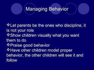 Managing Behavior
Let parents be the ones who discipline, it
is not your role
Show children visually what you want
them to do
Praise good behavior
Have other children model proper
behavior, the other children will see it and
follow
 