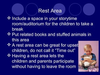 Rest Area
 Include a space in your storytime
room/auditorium for the children to take a
break
 Put related books and stuffed animals in
this area
 A rest area can be great for upset
children, do not call it “Time out”
 Having a rest area lets the
children and parents participate
without having to leave the room
 