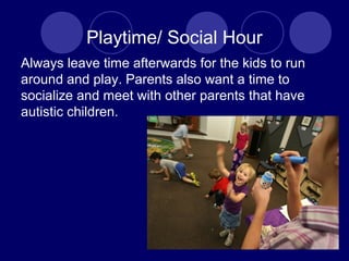 Playtime/ Social Hour
Always leave time afterwards for the kids to run
around and play. Parents also want a time to
socialize and meet with other parents that have
autistic children.
 