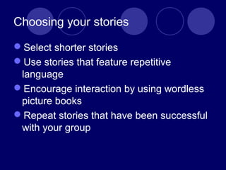 Choosing your stories
Select shorter stories
Use stories that feature repetitive
language
Encourage interaction by using wordless
picture books
Repeat stories that have been successful
with your group
 