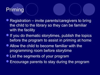 Priming
Registration – invite parents/caregivers to bring
the child to the library so they can be familiar
with the facility
If you do thematic storytimes, publish the topics
before the program to assist in priming at home
Allow the child to become familiar with the
programming room before storytime
List the segments of your program
Encourage parents to stay during the program
 