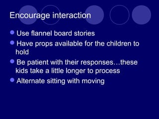 Encourage interaction
Use flannel board stories
Have props available for the children to
hold
Be patient with their responses…these
kids take a little longer to process
Alternate sitting with moving
 