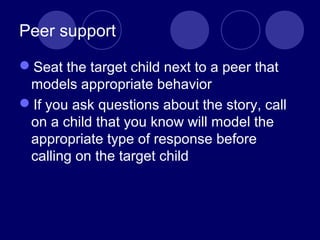 Peer support
Seat the target child next to a peer that
models appropriate behavior
If you ask questions about the story, call
on a child that you know will model the
appropriate type of response before
calling on the target child
 