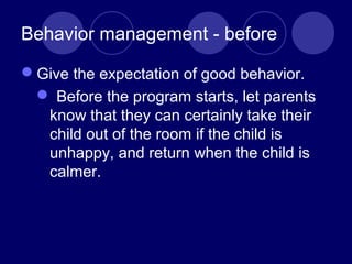 Behavior management - before
Give the expectation of good behavior.
 Before the program starts, let parents
know that they can certainly take their
child out of the room if the child is
unhappy, and return when the child is
calmer.
 