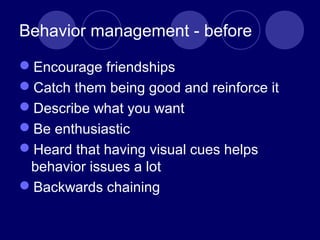 Behavior management - before
Encourage friendships
Catch them being good and reinforce it
Describe what you want
Be enthusiastic
Heard that having visual cues helps
behavior issues a lot
Backwards chaining
 
