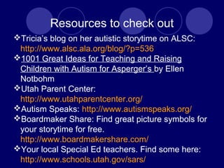 Resources to check out
Tricia’s blog on her autistic storytime on ALSC:
http://www.alsc.ala.org/blog/?p=536
1001 Great Ideas for Teaching and Raising
Children with Autism for Asperger’s by Ellen
Notbohm
Utah Parent Center:
http://www.utahparentcenter.org/
Autism Speaks: http://www.autismspeaks.org/
Boardmaker Share: Find great picture symbols for
your storytime for free.
http://www.boardmakershare.com/
Your local Special Ed teachers. Find some here:
http://www.schools.utah.gov/sars/
 