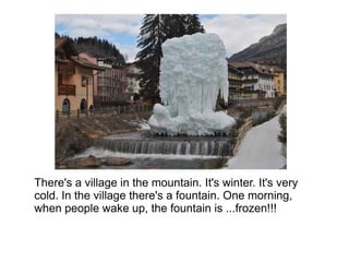 There's a village in the mountain. It's winter. It's very
cold. In the village there's a fountain. One morning,
when people wake up, the fountain is ...frozen!!!
 