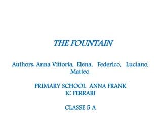 THE FOUNTAIN
Authors: Anna Vittoria, Elena, Federico, Luciano,
Matteo.
PRIMARY SCHOOL ANNA FRANK
IC FERRARI
CLASSE 5 A
 