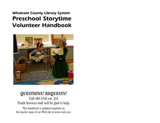 Whatcom County Library System
Preschool Storytime
Volunteer Handbook




    QUESTIONS? REQUESTS?
          Call 384-3150 ext. 255
  Youth Services staff will be glad to help.
       This handbook is updated regularly on
 the teacher page of our Web site at www.wcls.org.
 