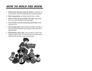 HOW TO HOLD THE BOOK

1. Hold the book wide open, facing the audience, so that they can
   see the pictures. Read it by looking sideways or down from above.
2. Hold it perpendicular, not tilting toward the floor or ceiling.
3. Hold it at either the top or bottom of the spine, being careful
   not to cover up the illustrations with your fingers.
4. Turn the book to one side of the group and the other so that
   everyone can see.
5. Turn the pages slowly, pausing longer for beautiful, surprising, or
   otherwise special illustrations to give children a little more time to
   appreciate them.
6. With Big Books, help is good. Ask a big child or an adult in the
   audience to hold one side. An easel also works, but another person
   standing beside you makes it easy to turn the pages.
 