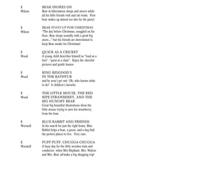 E         BEAR SNORES ON
Wilson    Bear in hibernation sleeps and snores while
          all his little friends visit and eat treats. Poor
          bear wakes up almost too late for the party!

E         BEAR STAYS UP FOR CHRISTMAS
Wilson    “The day before Christmas, snuggled on his
          floor, Bear sleeps soundly with a great big
          snore…” but his friends are determined to
          keep Bear awake for Christmas!

E         QUICK AS A CRICKET
Wood      A young child describes himself as “loud as a
          lion”, “quiet at a clam”. Enjoy the cheerful
          pictures and gentle humor.

E         KING BIDGOOD’S
Wood      IN THE BATHTUB
          and he won’t get out! Oh, who knows what
          to do? A children’s favorite.

E         THE LITTLE MOUSE, THE RED
Wood      RIPE STRAWBERRY, AND THE
          BIG HUNGRY BEAR
          Great big beautiful illustrations show the
          little mouse trying to save his strawberry
          from the bear.

E         BLUE RABBIT AND FRIENDS
Wormell   In his search for just the right home, Blue
          Rabbit helps a bear, a goose, and a dog find
          the perfect places to live. Very cute.

E         PUFF-PUFF, CHUGGA-CHUGGA
Wormell   A busy day for the little wooden train and
          conductor, when Mrs Elephant, Mrs. Walrus
          and Mrs. Bear all make a big shopping trip!
 