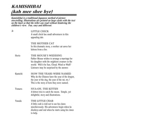 KAMISHIBAI
(kah mee shee bye)
Kamishibai is a traditional Japanese method of picture-
storytelling. Illustrations are printed on large cards with the text
on the back so that the teller can read without hindering the
children’s view. Fun, easy and different.

+                    LITTLE CHICK
                     A small chick has small adventures in this
                     appealing tale.

                     THE MOTHER CAT
                     In this dramatic story, a mother cat saves her
                     kittens from a fire.

    Horio            THE MOUSE’S WEDDING
                     Father Mouse wishes to arrange a marriage for
                     his daughter with the mightiest creature in the
                     world. Will it be Sun, Cloud, Wind or Wall?
                     Listeners may be surprised by the answer.

    Kamichi          HOW THE YEARS WERE NAMED
                     Why do the Chinese have the year of the dragon,
                     the year of the dog, the year of the rat, etc.?
                     This is the story of how they were named.

    Tomaru           NYA-ON, THE KITTEN
                     A kitten tries to catch the moon. Simple, yet
                     delightful, story and illustrations.

    Yasuda           THE LITTLE CRAB
                     A little crab is told not to use his claws
                     mischievously. His adventures begin when he
                     disobeys and end when he starts using his claws
                     to help.
 