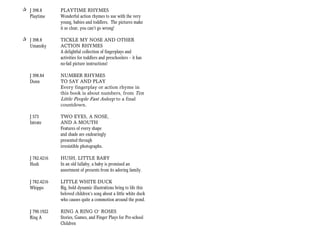 + J 398.8       PLAYTIME RHYMES
  Playtime      Wonderful action rhymes to use with the very
                young, babies and toddlers. The pictures make
                it so clear, you can’t go wrong!

+ J 398.8       TICKLE MY NOSE AND OTHER
  Umansky       ACTION RHYMES
                A delightful collection of fingerplays and
                activities for toddlers and preschoolers — it has
                no-fail picture instructions!

   J 398.84     NUMBER RHYMES
   Dunn         TO SAY AND PLAY
                Every fingerplay or action rhyme in
                this book is about numbers, from Ten
                Little People Fast Asleep to a final
                countdown.

   J 573        TWO EYES, A NOSE,
   Intrate      AND A MOUTH
                Features of every shape
                and shade are endearingly
                presented through
                irresistible photographs.

   J 782.4216   HUSH, LITTLE BABY
   Hush         In an old lullaby, a baby is promised an
                assortment of presents from its adoring family.

   J 782.4216   LITTLE WHITE DUCK
   Whippo       Big, bold dynamic illustrations bring to life this
                beloved children’s song about a little white duck
                who causes quite a commotion around the pond.

   J 790.1922   RING A RING O’ ROSES
   Ring A       Stories, Games, and Finger Plays for Pre-school
                Children
 