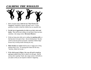 CALMING THE WIGGLES




1. Before storytime begins, hand out our “Dear Parents and
   Caregivers” bookmark to anyone who hasn’t seen it. It gives
   guidelines for adults to help their children have an enjoyable time.

2. Provide lots of opportunities for kids to use their voices and
   bodies. They will be more willing to sit and listen if they can move
   sometimes. (See orange section: Movement Rhymes.)

3. If kids are being noisy while you’re reading, try speaking softly, so
   that they have to be quiet to hear. Also try slowing down. Be extra
   careful to show the pictures all around. Sometimes children fidget
   because they’re having trouble following the story.

4. Make friendly eye contact with the noisy or wiggly ones to bring
   attention back to you. Try inserting their names into the story.
   “And then, Helen, the fox said …”

5. If the whole group is fidgety, they may all need to stand up
   and move together before they’re asked to sit still again. End the
   activity with a “quieting” rhyme. (See orange section.) Be flexible in
   your plans so that you can respond to whatever’s happening.
 