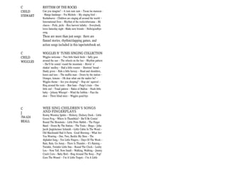 C         RHYTHM OF THE ROCKS
CHILD     Can you imagine? -- A rum sum sum -- Tocan las maracas -
STEWART   - Mango fandango -- Fra Michele -- My singing bird --
          Kookaburra -- Children are singing all around the world --
          International fives -- Rhythm of the rocks/obwisana -- Mi
          chacra -- Pichi, pichi — Rice harvest lullaby -- Everybody
          loves Saturday night --Make new friends -- Hello/goodbye
          song.
          These are more than just songs: there are
          flannel stories, rhythm/clapping games, and
          action songs included in this tape/notebook set.

C         WIGGLES N’ TUNES SINGING COLLECTION
CHILD     Wiggles welcome -- Two little black birds -- Sally goes
WIGGLES   around the sun -- The wheels on the bus -- Rhythm pattern
          -- She'll be comin' round the mountain -- Movin' n'
          shakin' medley -- Had a little rooster -- Shortnin' bread --
          Shady grove -- Ride a little horsey -- Head and shoulders,
          knees and toes -- The muffin man -- Down by the station --
          Oranges, lemons -- Oh dear what can the matter be? --
          Wiggles theme -- Are you sleeping? -- Hop ole' squirrel --
          Ring around the rosie -- Bim bam -- Paige's train -- One
          little owl -- Tonal pattern -- Rakes of Mallon -- Hush little
          baby -- Johnny Whoops! -- Wind the bobbin -- Pass the
          shoe -- Three blind mice -- Wiggles good-bye



C         WEE SING CHILDREN’S SONGS
J         AND FINGERPLAYS
          Eentsy Weentsy Spider.-- Hickory, Dickory Dock.-- Little
784.624   Green Frog.-- Where Is Thumbkin?-- She'll Be Comin'
BEALL     Round The Mountain.-- Little Peter Rabbit.-- The Finger
          Band.-- Down By The Station.-- The Train.-- Bingo.-- John
          Jacob Jingleheimer Schmidt.–Little Cabin In The Wood.--
          Old Macdonald Had A Farm. Good Morning.-- What Are
          You Wearing.-- One, Two, Buckle My Shoe.-- The
          Alphabet Song.-- Ten Little Fingers.-- Days Of The Week.--
          Rain, Rain, Go Away.-- There Is Thunder.-- It's Raining.--
          Twinkle, Twinkle Little Star.-- Round The Clock.-- Looby
          Loo.-- Now Tall, Now Small.-- Walking, Walking.-- Jimmy
          Crack Corn.-- Baby Bird.-- Ring Around The Rosy.-- Pop!
          Goes The Weasel -- I'm A Little Teapot.-- I'm A Little
 