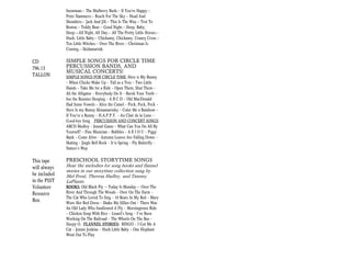 Snowman.-- The Mulberry Bush.-- If You're Happy.--
              Peter Hammers.-- Reach For The Sky.-- Head And
              Shoulders.-- Jack And Jill.-- This Is The Way.-- Trot To
              Boston.-- Teddy Bear.-- Good Night.-- Sleep, Baby,
              Sleep.–All Night, All Day.-- All The Pretty Little Horses.--
              Hush, Little Baby.-- Chickamy, Chickamy, Craney Crow.--
              Ten Little Witches.-- Over The River.-- Christmas Is
              Coming.-- Skidamarink.

CD            SIMPLE SONGS FOR CIRCLE TIME
796.13        PERCUSSION BANDS, AND
              MUSICAL CONCERTS!
TALLON        SIMPLE SONGS FOR CIRCLE TIME: Here is My Bunny
              — When Chicks Wake Up — Tall as a Tree — Two Little
              Hands — Take Me for a Ride — Open Them, Shut Them —
              Ali the Alligator — Everybody Do It — Bursh Your Teeth —
              See the Bunnies Sleeping — A B C D — Old MacDonald
              Had Some Vowels — Alice the Camel — Peck, Peck, Peck —
              Here Is my Bunny Skinamarinky — Color Me a Rainbow —
              If You’re a Bunny — H.A.P.P.Y. — Au Clair de la Lune —
              Good-bye Song PERCUSSION AND CONCERT SONGS:
              ABCD Medley — Sound Game — What Can You Do All By
              Yourself? — Fine Musician — Bubbles — A E I O U — Piggy
              Bank — Come Alive — Autumn Leaves Are Falling Down —
              Skating — Jingle Bell Rock — It is Spring — Fly Butterfly —
              Nature’s Way

This tape     PRESCHOOL STORYTIME SONGS
will always   Hear the melodies for song books and flannel
              stories in our storytime collection sung by
be included   Mel Freal, Theresa Hadley, and Tammy
in the PSST   LaPlante.
Volunteer     BOOKS: Old Black Fly —- Today Is Monday -— Over The
Resource      River And Through The Woods — Over On The Farm —
              The Cat Who Loved To Sing — 10 Bears In My Bed — Mary
Box.          Wore Her Red Dress — Shake My Sillies Out — There Was
              An Old Lady Who Swallowed A Fly — Morningtown Ride
              — Chicken Soup With Rice — Lizard’s Song — I’ve Been
              Working On The Railroad — The Wheels On The Bus —
              Sleepy O. FLANNEL STORIES: BINGO — I Got Me A
              Cat — Jennie Jenkins — Hush Little Baby — One Elephant
              Went Out To Play
 