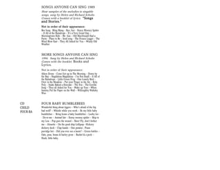 SONGS ANYONE CAN SING 1989
          Hear samples of the melodies to singable
          songs, sung by Helen and Richard Scholtz.
          Comes with a booklet of lyrics: “Songs
          and Stories.”
          Not in order of their appearance:
          Bee Song - Bling Blang — Bye, bye — Eency Weency Spider
          — If All of the Raindrops — It’s a Very Good Day —
          Morningtown Ride — Mr. Sun — Old MacDonald Had a
          Farm — Place to Be — Seed song — The Frozen Logger — The
          Wind Blow East — They All Asked for You -- Windy Old
          Weather


          MORE SONGS ANYONE CAN SING
          1994. Sung by Helen and Richard Scholtz
          Comes with the booklet, Books and
          Lyrics.
          Not in order of their appearance:
          Aiken Drum — Cows Get up in The Morning — Down by
          the Bay — Hagdalena Magdalena — I’m Not Small — If All of
          the Raindrops — Little Green Frog — One Lonely Bird —
          Over in the Meadow -- Put your Finger in the Air — Roly
          Poly — Snake Baked a Hoecake — The Fox — The Gorilla
          Song — They all Asked for You — Wake up Toes — When
          Sammy Put the Paper on the Wall — Willoughby Wallaby
          Woo


CD        FOUR BABY BUMBLEBEES
CHILD     Wonderful thing about tiggers -- Who's afraid of the big
FOUR-BA   bad wolf? -- Whistle while you work -- Be my little baby
          bumblebee -- Bring home a baby bumblebee -- Looby loo -
          - Do-re-me -- Animal fair -- Eensy weensy spider -- Skip to
          my Lou -- Pop goes the weasel -- Shoo! Fly, don't bother
          me -- Alouette -- On the good ship Lollipop-- Hickory
          dickory dock -- Clap hands -- One potatoe ; Pease
          porridge hot -- Did you ever see a lassie? -- Green bottles --
          Oats, peas, beans & barley grow -- Bushel & a peck --
          Hush, little baby.
 