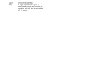372.677   STORYTIME CRAFTS
Totten    44 easy-to-do projects for kids ages 2 - 6.
          Preparation time, supplies, and instructions are
          provided for each craft. Most can be completed
          in 5 - 10 minutes.
 