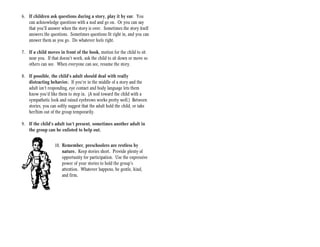 6. If children ask questions during a story, play it by ear. You
   can acknowledge questions with a nod and go on. Or you can say
   that you’ll answer when the story is over. Sometimes the story itself
   answers the questions. Sometimes questions fit right in, and you can
   answer them as you go. Do whatever feels right.

7. If a child moves in front of the book, motion for the child to sit
   near you. If that doesn’t work, ask the child to sit down or move so
   others can see. When everyone can see, resume the story.

8. If possible, the child’s adult should deal with really
   distracting behavior. If you’re in the middle of a story and the
   adult isn’t responding, eye contact and body language lets them
   know you’d like them to step in. (A nod toward the child with a
   sympathetic look and raised eyebrows works pretty well.) Between
   stories, you can softly suggest that the adult hold the child, or take
   her/him out of the group temporarily.

9. If the child’s adult isn’t present, sometimes another adult in
   the group can be enlisted to help out.


                   10. Remember, preschoolers are restless by
                       nature. Keep stories short. Provide plenty of
                       opportunity for participation. Use the expressive
                       power of your stories to hold the group’s
                       attention. Whatever happens, be gentle, kind,
                       and firm.
 