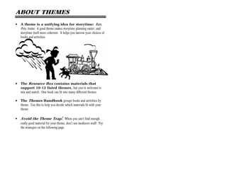 ABOUT THEMES
•   A theme is a unifying idea for storytime: Rain,
    Pets, trains. A good theme makes storytime planning easier, and
    storytime itself more coherent. It helps you narrow your choices of
    books and activities.




•   The Resource Box contains materials that
    support 10-12 listed themes, but you’re welcome to
    mix and match. One book can fit into many different themes.

•   The Themes Handbook groups books and activities by
    theme. Use this to help you decide which materials fit with your
    theme.

•   Avoid the Theme Trap! When you can’t find enough
    really good material for your theme, don’t use mediocre stuff! Try
    the strategies on the following page.
 